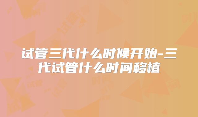 试管三代什么时候开始-三代试管什么时间移植