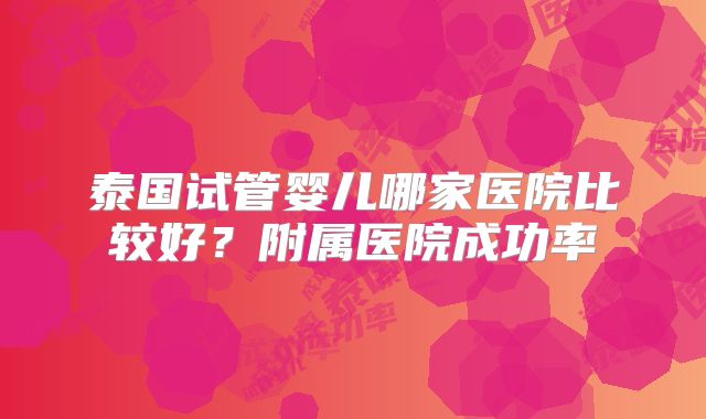 泰国试管婴儿哪家医院比较好？附属医院成功率