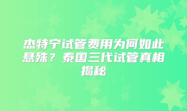 杰特宁试管费用为何如此悬殊?泰国三代试管真相揭秘