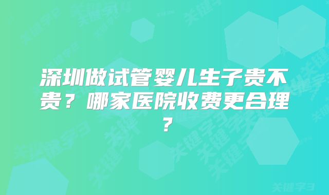 深圳做试管婴儿生子贵不贵？哪家医院收费更合理？