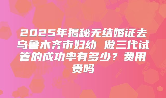 2025年揭秘无结婚证去乌鲁木齐市妇幼 做三代试管的成功率有多少?费用贵吗