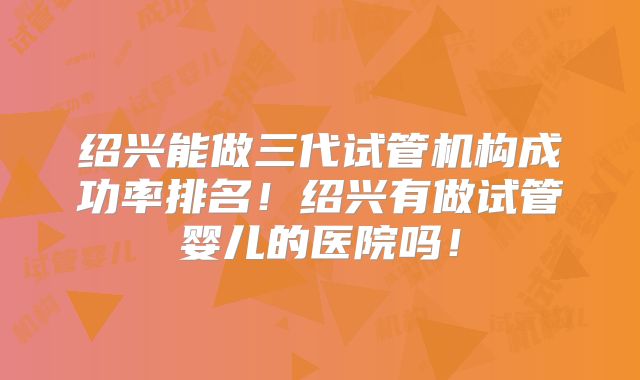 绍兴能做三代试管机构成功率排名！绍兴有做试管婴儿的医院吗！