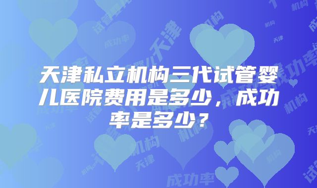 天津私立机构三代试管婴儿医院费用是多少，成功率是多少？