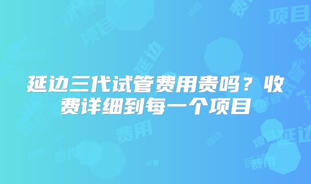 延边三代试管费用贵吗？收费详细到每一个项目