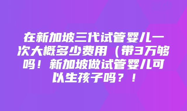 在新加坡三代试管婴儿一次大概多少费用(带3万够吗!新加坡做试管婴儿可以生孩子吗?!