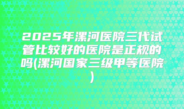 2025年漯河医院三代试管比较好的医院是正规的吗(漯河国家三级甲等医院)