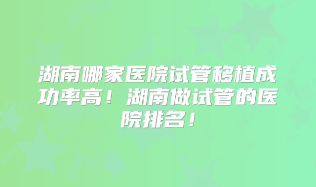 湖南哪家医院试管移植成功率高!湖南做试管的医院排名!