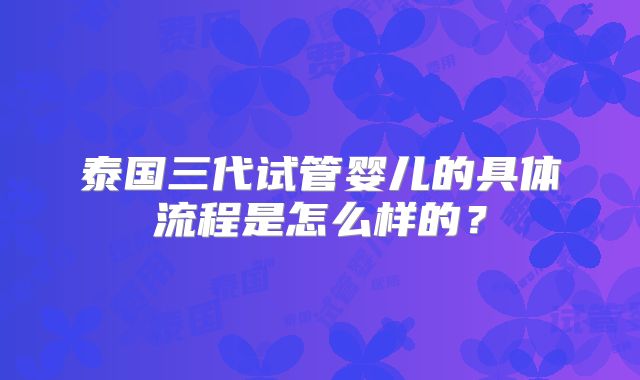 泰国三代试管婴儿的具体流程是怎么样的?