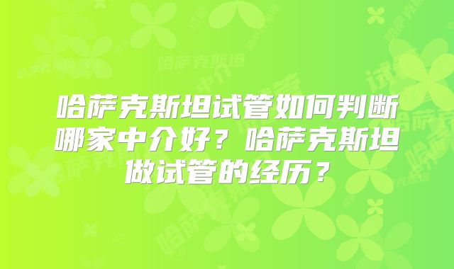 哈萨克斯坦试管如何判断哪家中介好?哈萨克斯坦做试管的经历?