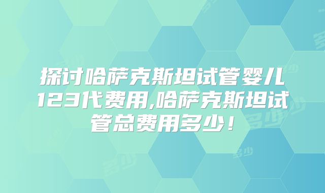 探讨哈萨克斯坦试管婴儿123代费用,哈萨克斯坦试管总费用多少!