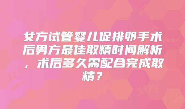 女方试管婴儿促排卵手术后男方最佳取精时间解析，术后多久需配合完成取精？