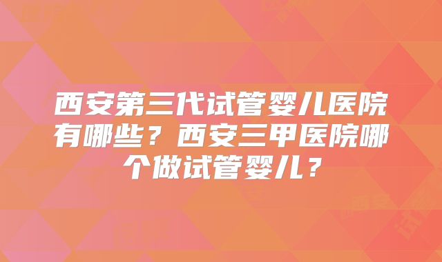 西安第三代试管婴儿医院有哪些?西安三甲医院哪个做试管婴儿?