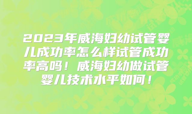2023年威海妇幼试管婴儿成功率怎么样试管成功率高吗！威海妇幼做试管婴儿技术水平如何！