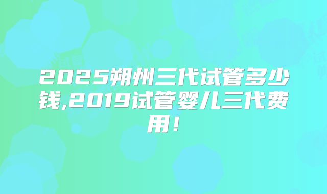 2025朔州三代试管多少钱,2019试管婴儿三代费用!