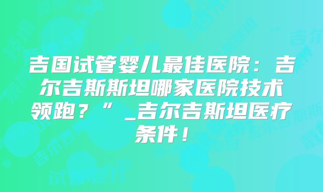 吉国试管婴儿最佳医院：吉尔吉斯斯坦哪家医院技术领跑？”_吉尔吉斯坦医疗条件！