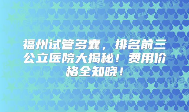 福州试管多囊,排名前三公立医院大揭秘!费用价格全知晓!