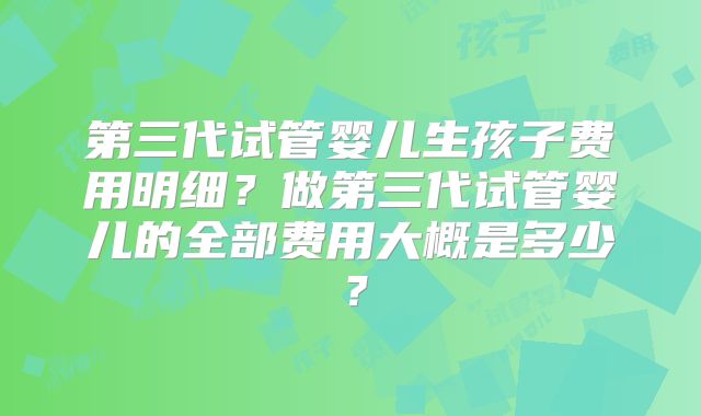 第三代试管婴儿生孩子费用明细？做第三代试管婴儿的全部费用大概是多少？