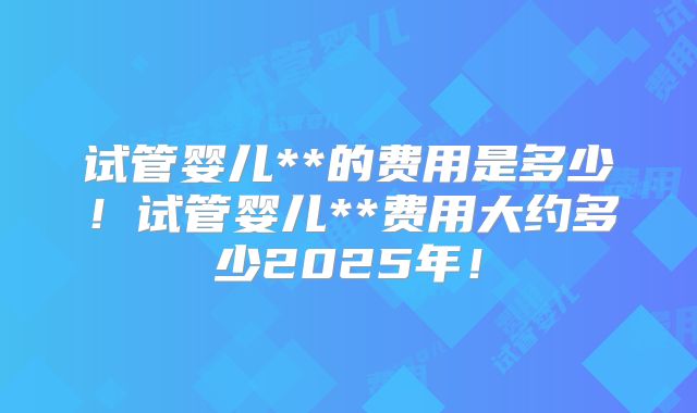试管婴儿**的费用是多少！试管婴儿**费用大约多少2025年！
