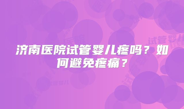 济南医院试管婴儿疼吗?如何避免疼痛?