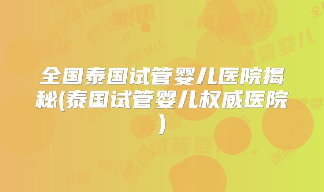 全国泰国试管婴儿医院揭秘(泰国试管婴儿权威医院)