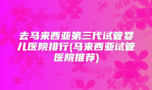 去马来西亚第三代试管婴儿医院排行(马来西亚试管医院推荐)