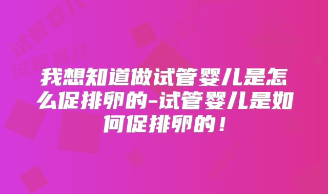 我想知道做试管婴儿是怎么促排卵的-试管婴儿是如何促排卵的！