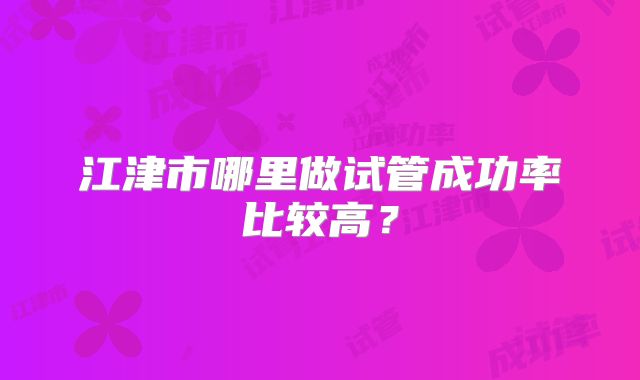 江津市哪里做试管成功率比较高？