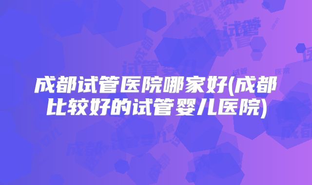 成都试管医院哪家好(成都比较好的试管婴儿医院)