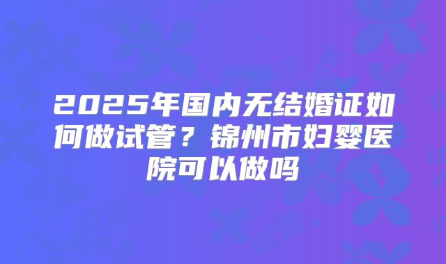 2025年国内无结婚证如何做试管？锦州市妇婴医院可以做吗