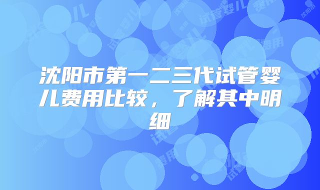 沈阳市第一二三代试管婴儿费用比较,了解其中明细