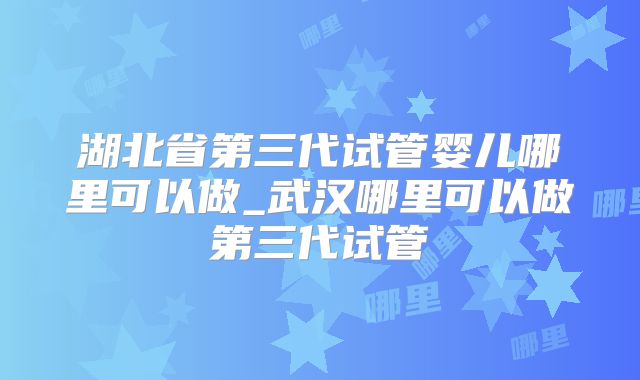 湖北省第三代试管婴儿哪里可以做_武汉哪里可以做第三代试管