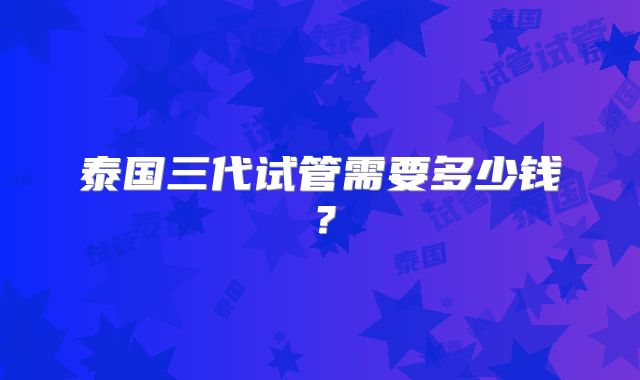 泰国三代试管需要多少钱？