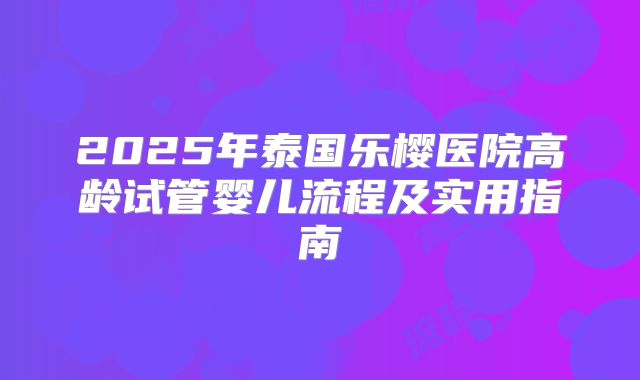 2025年泰国乐樱医院高龄试管婴儿流程及实用指南