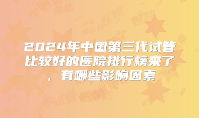 2024年中国第三代试管比较好的医院排行榜来了，有哪些影响因素