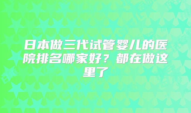日本做三代试管婴儿的医院排名哪家好?都在做这里了