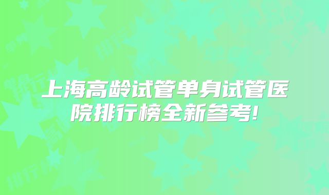 上海高龄试管单身试管医院排行榜全新参考!