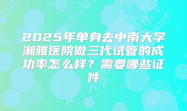 2025年单身去中南大学湘雅医院做三代试管的成功率怎么样?需要哪些证件