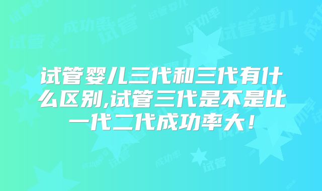 试管婴儿三代和三代有什么区别,试管三代是不是比一代二代成功率大!