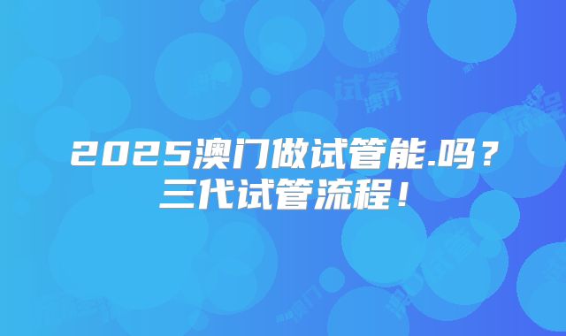 2025澳门做试管能.吗？三代试管流程！