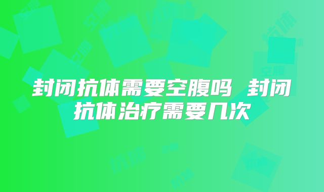 封闭抗体需要空腹吗 封闭抗体治疗需要几次