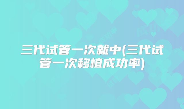 三代试管一次就中(三代试管一次移植成功率)