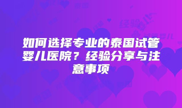 如何选择专业的泰国试管婴儿医院？经验分享与注意事项