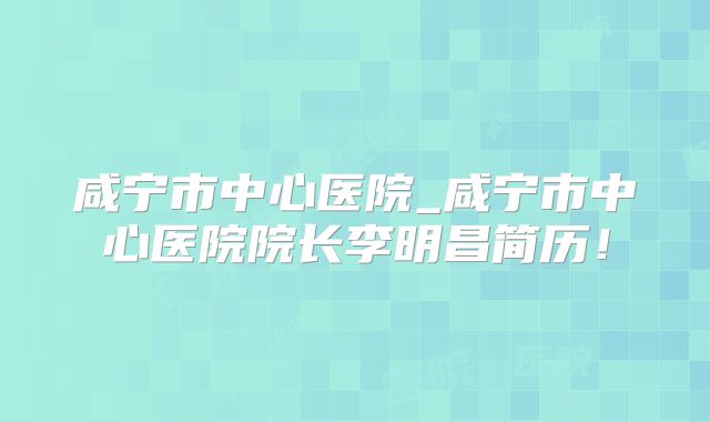 咸宁市中心医院_咸宁市中心医院院长李明昌简历！