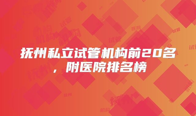 抚州私立试管机构前20名，附医院排名榜