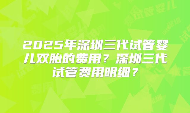 2025年深圳三代试管婴儿双胎的费用？深圳三代试管费用明细？