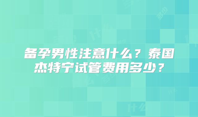 备孕男性注意什么？泰国杰特宁试管费用多少？