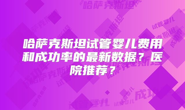 哈萨克斯坦试管婴儿费用和成功率的最新数据？医院推荐？