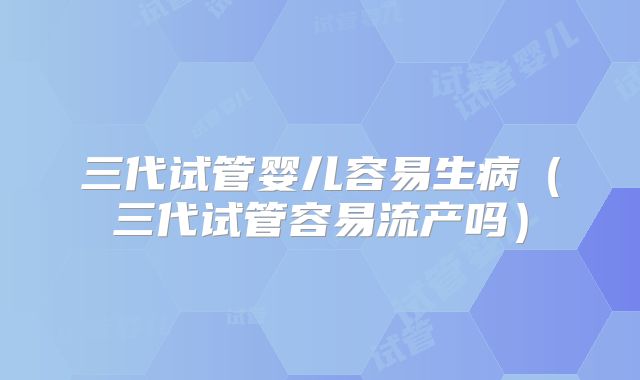 三代试管婴儿容易生病（三代试管容易流产吗）