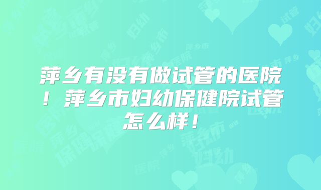 萍乡有没有做试管的医院！萍乡市妇幼保健院试管怎么样！