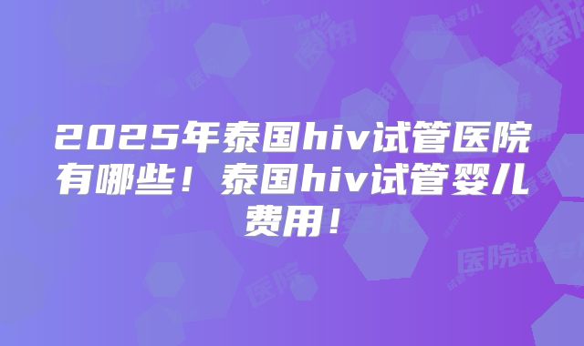 2025年泰国hiv试管医院有哪些！泰国hiv试管婴儿费用！